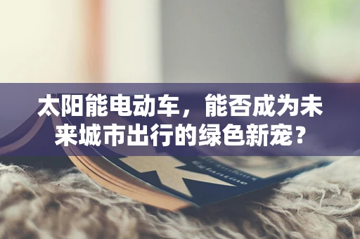 太阳能电动车，能否成为未来城市出行的绿色新宠？