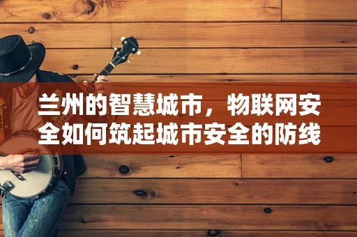 兰州的智慧城市，物联网安全如何筑起城市安全的防线？