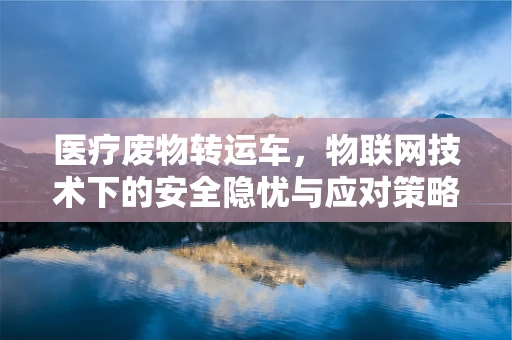 医疗废物转运车，物联网技术下的安全隐忧与应对策略