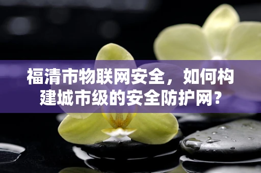 福清市物联网安全，如何构建城市级的安全防护网？