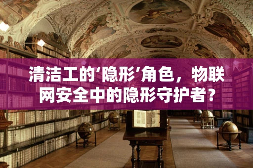 清洁工的‘隐形’角色，物联网安全中的隐形守护者？