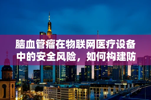 脑血管瘤在物联网医疗设备中的安全风险，如何构建防护网？