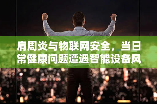 肩周炎与物联网安全，当日常健康问题遭遇智能设备风险