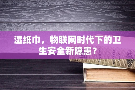 湿纸巾，物联网时代下的卫生安全新隐患？