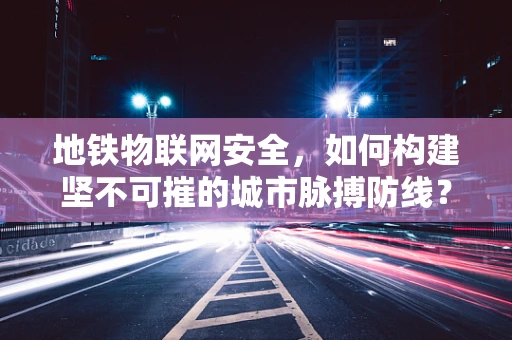 地铁物联网安全，如何构建坚不可摧的城市脉搏防线？
