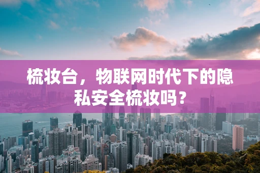 梳妆台，物联网时代下的隐私安全梳妆吗？