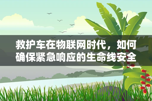 救护车在物联网时代，如何确保紧急响应的生命线安全无虞？