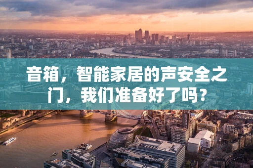 音箱，智能家居的声安全之门，我们准备好了吗？
