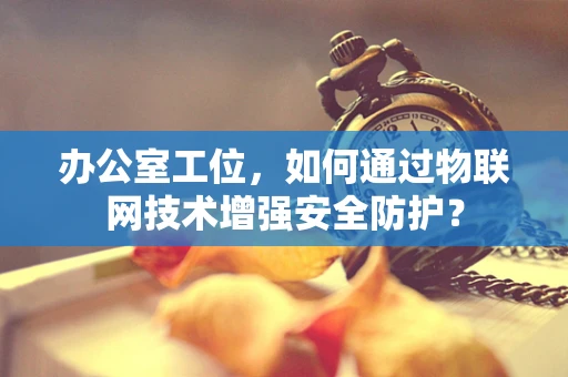 办公室工位，如何通过物联网技术增强安全防护？