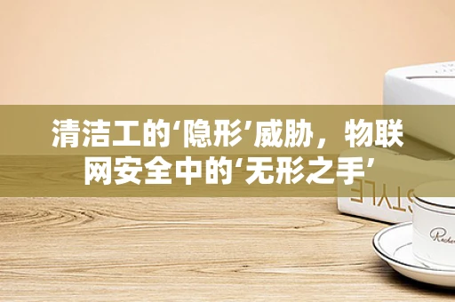 清洁工的‘隐形’威胁，物联网安全中的‘无形之手’