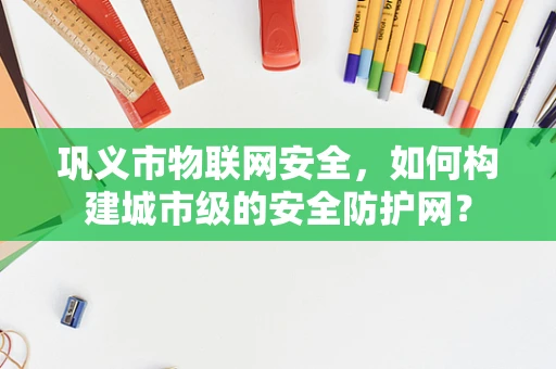 巩义市物联网安全，如何构建城市级的安全防护网？