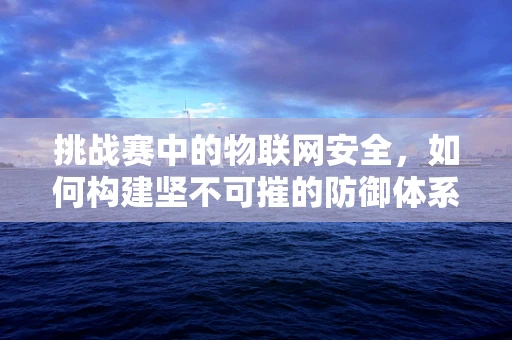 挑战赛中的物联网安全，如何构建坚不可摧的防御体系？