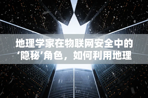 地理学家在物联网安全中的‘隐秘’角色，如何利用地理知识构建更安全的物联网环境？
