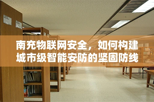 南充物联网安全，如何构建城市级智能安防的坚固防线？