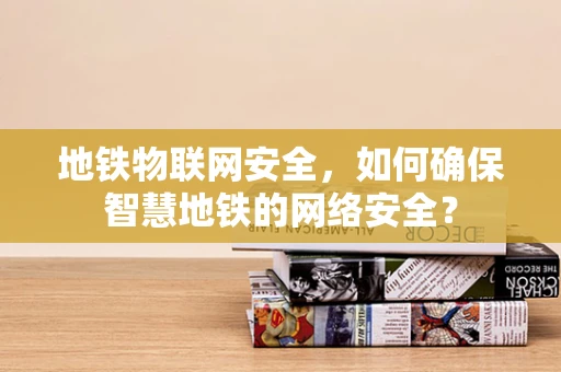 地铁物联网安全，如何确保智慧地铁的网络安全？