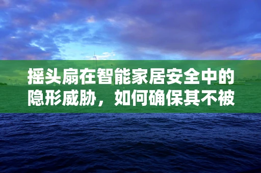 摇头扇在智能家居安全中的隐形威胁，如何确保其不被恶意操控？