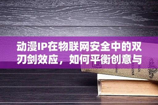 动漫IP在物联网安全中的双刃剑效应，如何平衡创意与风险？