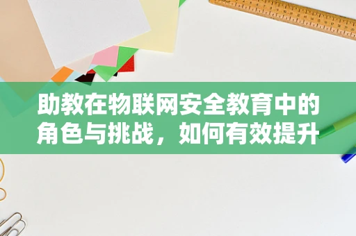 助教在物联网安全教育中的角色与挑战，如何有效提升学生实践能力？
