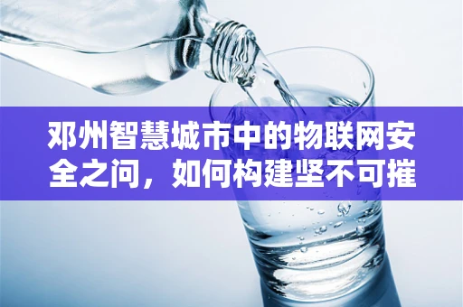 邓州智慧城市中的物联网安全之问，如何构建坚不可摧的智能防御网？