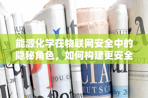能源化学在物联网安全中的隐秘角色，如何构建更安全的能源传输网络？