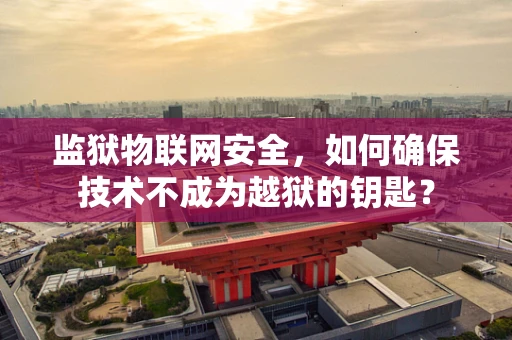 监狱物联网安全，如何确保技术不成为越狱的钥匙？