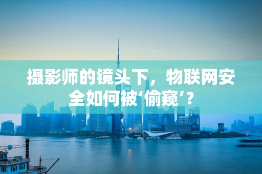 摄影师的镜头下，物联网安全如何被‘偷窥’？
