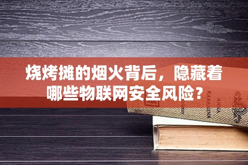 烧烤摊的烟火背后，隐藏着哪些物联网安全风险？