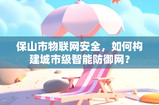保山市物联网安全，如何构建城市级智能防御网？