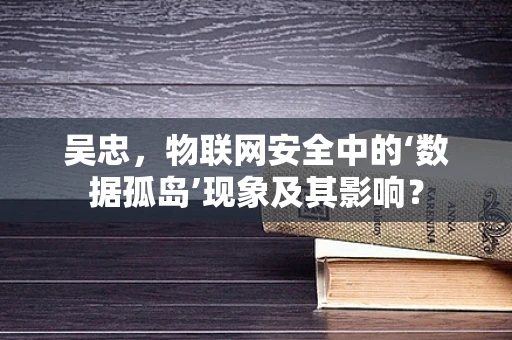 吴忠，物联网安全中的‘数据孤岛’现象及其影响？