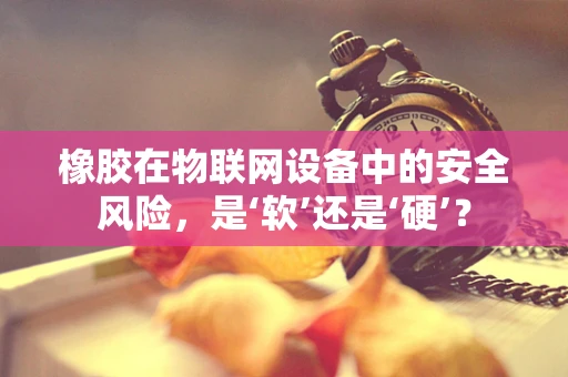 橡胶在物联网设备中的安全风险，是‘软’还是‘硬’？