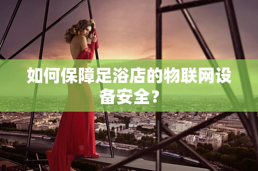 如何保障足浴店的物联网设备安全？