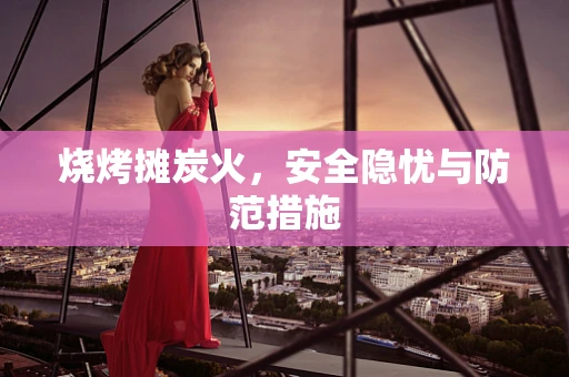 烧烤摊炭火，安全隐忧与防范措施
