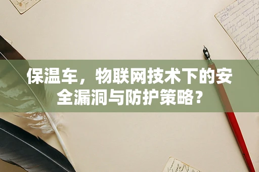 保温车，物联网技术下的安全漏洞与防护策略？