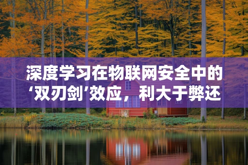 深度学习在物联网安全中的‘双刃剑’效应，利大于弊还是弊大于利？