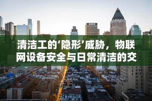 清洁工的‘隐形’威胁，物联网设备安全与日常清洁的交集