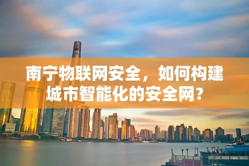 南宁物联网安全，如何构建城市智能化的安全网？