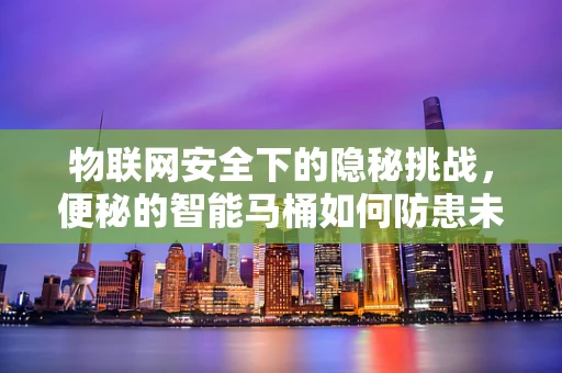 物联网安全下的隐秘挑战，便秘的智能马桶如何防患未然？