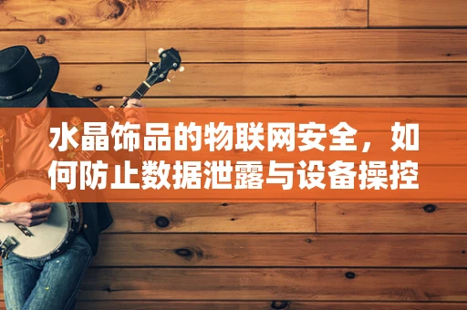 水晶饰品的物联网安全，如何防止数据泄露与设备操控？