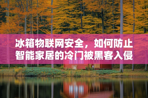 冰箱物联网安全，如何防止智能家居的冷门被黑客入侵？