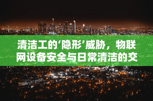 清洁工的‘隐形’威胁，物联网设备安全与日常清洁的交集