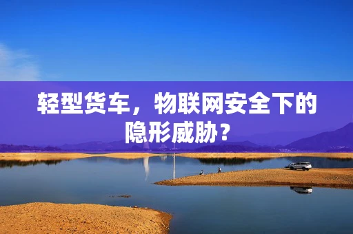 轻型货车，物联网安全下的隐形威胁？