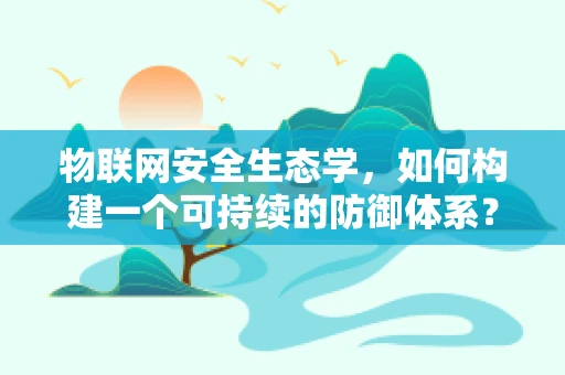 物联网安全生态学，如何构建一个可持续的防御体系？