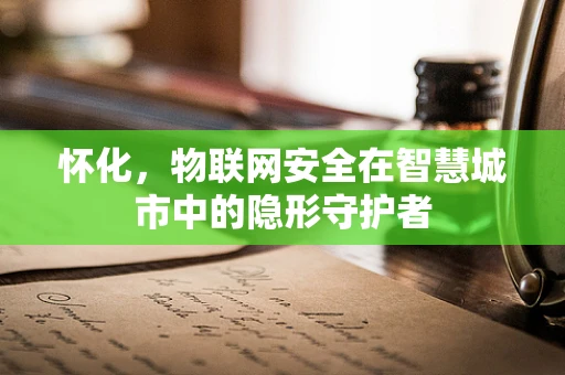 怀化，物联网安全在智慧城市中的隐形守护者