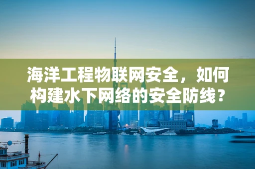 海洋工程物联网安全，如何构建水下网络的安全防线？