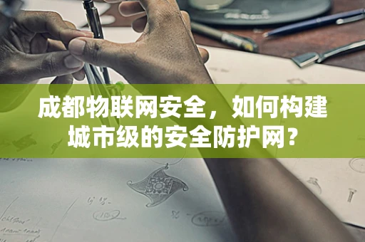 成都物联网安全，如何构建城市级的安全防护网？