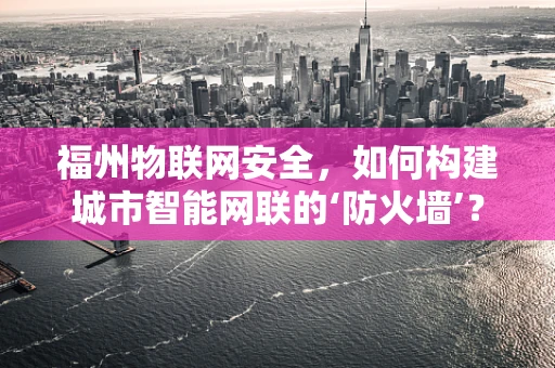 福州物联网安全，如何构建城市智能网联的‘防火墙’？