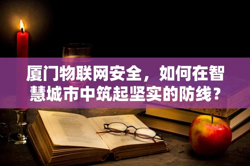 厦门物联网安全，如何在智慧城市中筑起坚实的防线？
