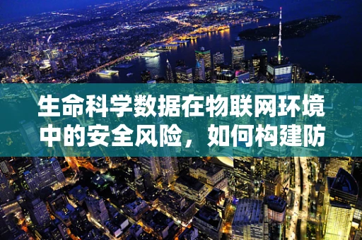 生命科学数据在物联网环境中的安全风险，如何构建防护网？