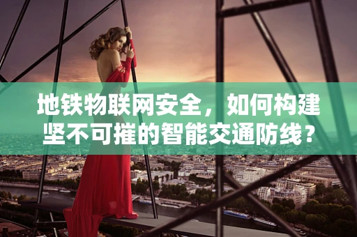 地铁物联网安全，如何构建坚不可摧的智能交通防线？