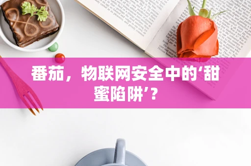 番茄，物联网安全中的‘甜蜜陷阱’？